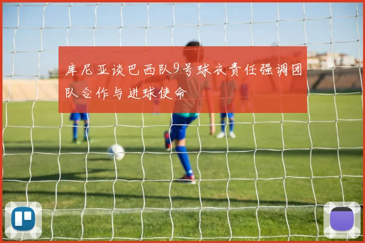 库尼亚谈巴西队9号球衣责任强调团队合作与进球使命