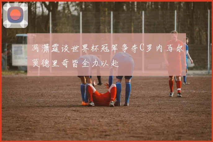 冯潇霆谈世界杯冠军争夺C罗内马尔莫德里奇皆全力以赴