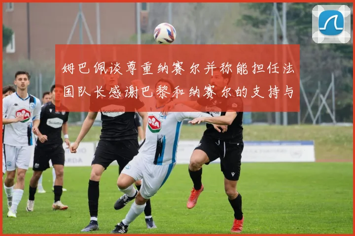 姆巴佩谈尊重纳赛尔并称能担任法国队长感谢巴黎和纳赛尔的支持与帮助