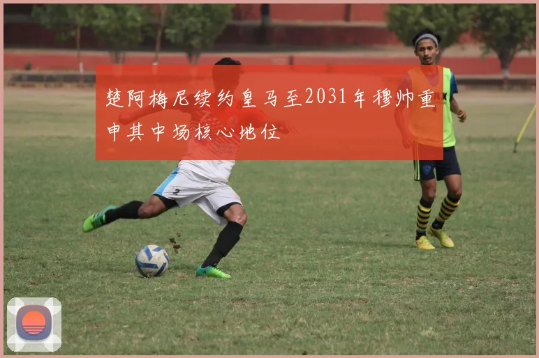 楚阿梅尼续约皇马至2031年穆帅重申其中场核心地位