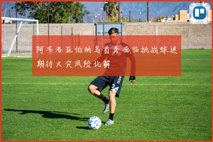 阿韦洛亚伯纳乌首秀面临挑战球迷期待火灾风险化解
