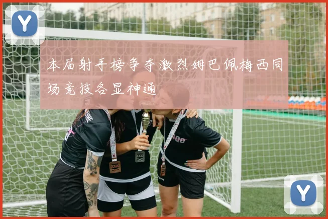 本届射手榜争夺激烈姆巴佩梅西同场竞技各显神通
