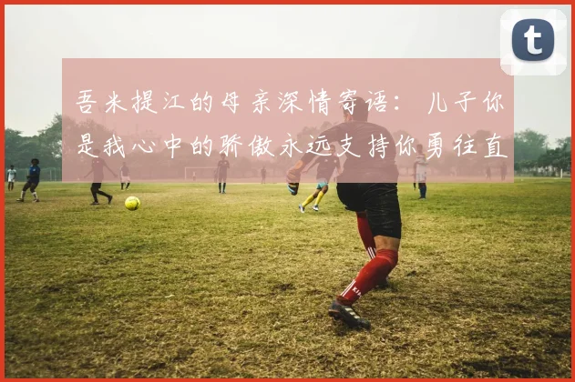 吾米提江的母亲深情寄语：儿子你是我心中的骄傲永远支持你勇往直前！