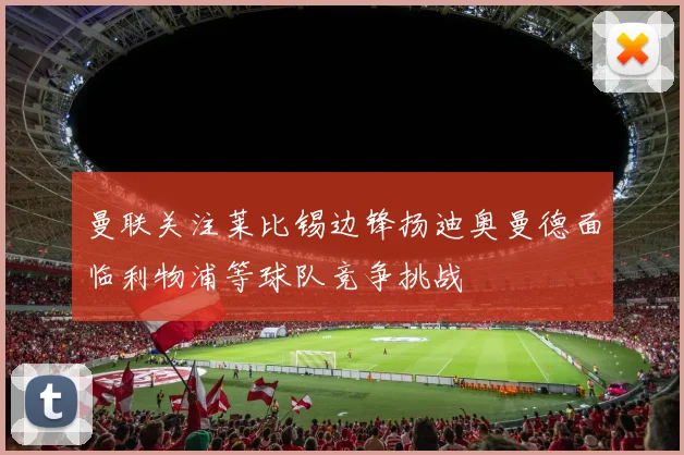 曼联关注莱比锡边锋扬迪奥曼德面临利物浦等球队竞争挑战