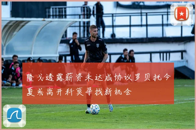 隆戈透露薪资未达成协议罗贝托今夏或离开科莫寻找新机会
