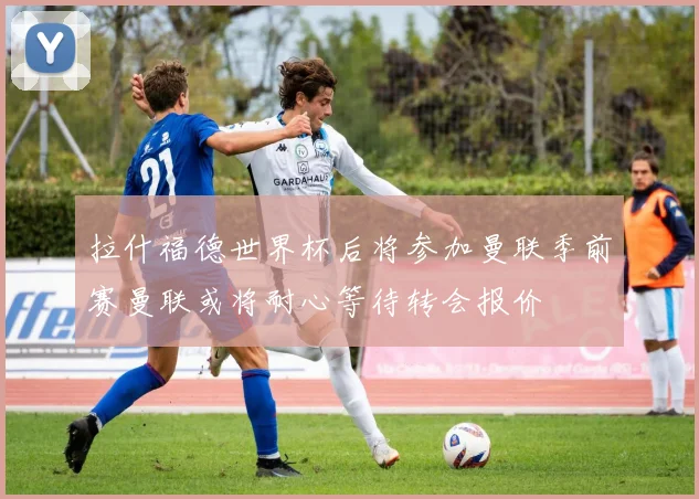 拉什福德世界杯后将参加曼联季前赛曼联或将耐心等待转会报价