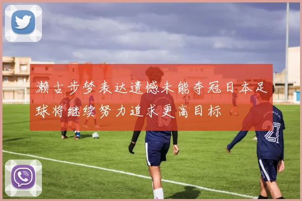 濑古步梦表达遗憾未能夺冠日本足球将继续努力追求更高目标