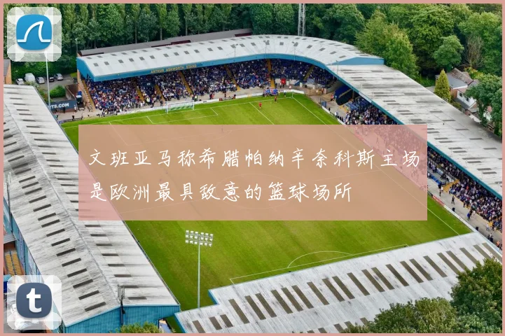 文班亚马称希腊帕纳辛奈科斯主场是欧洲最具敌意的篮球场所