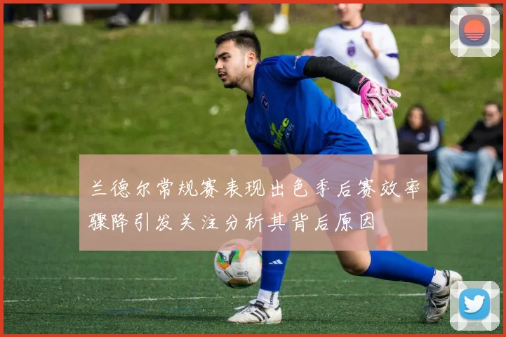 兰德尔常规赛表现出色季后赛效率骤降引发关注分析其背后原因