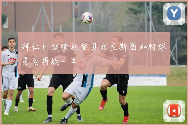 拜仁计划续租努贝尔至斯图加特球员或再战一年