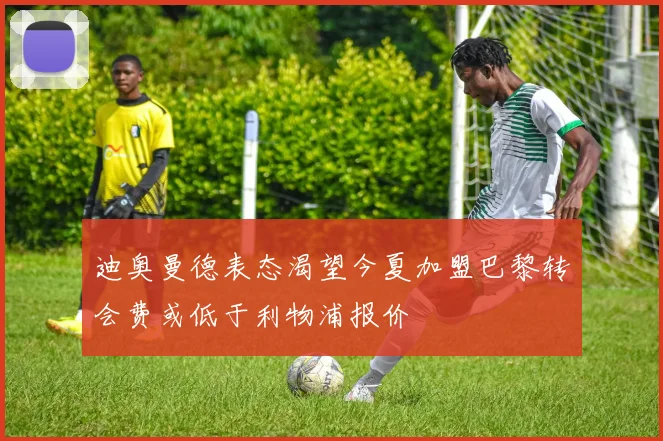 迪奥曼德表态渴望今夏加盟巴黎转会费或低于利物浦报价