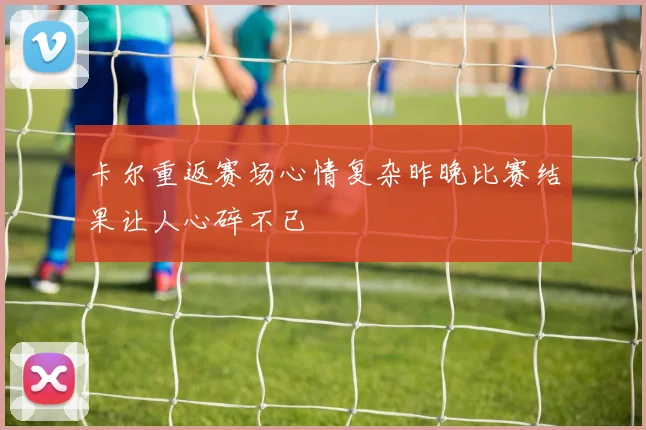 卡尔重返赛场心情复杂昨晚比赛结果让人心碎不已