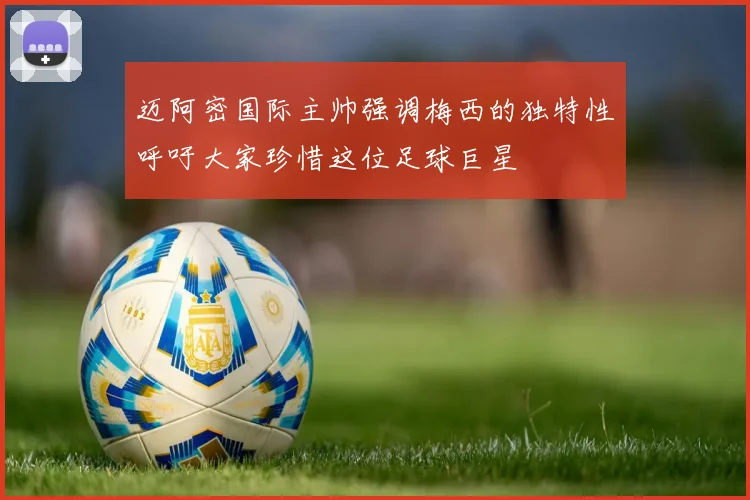 迈阿密国际主帅强调梅西的独特性呼吁大家珍惜这位足球巨星