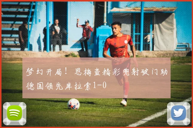 梦幻开局！恩梅查精彩兜射破门助德国领先库拉索1-0