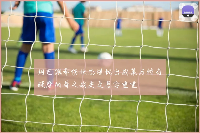 姆巴佩养伤状态堪忧出战莱万特存疑摩纳哥之战更是悬念重重