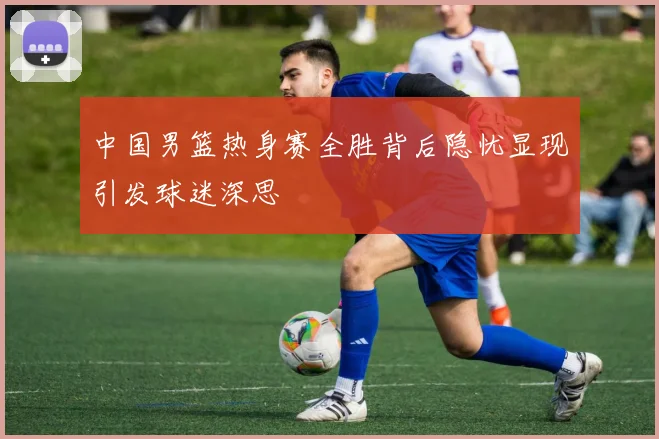 中国男篮热身赛全胜背后隐忧显现引发球迷深思