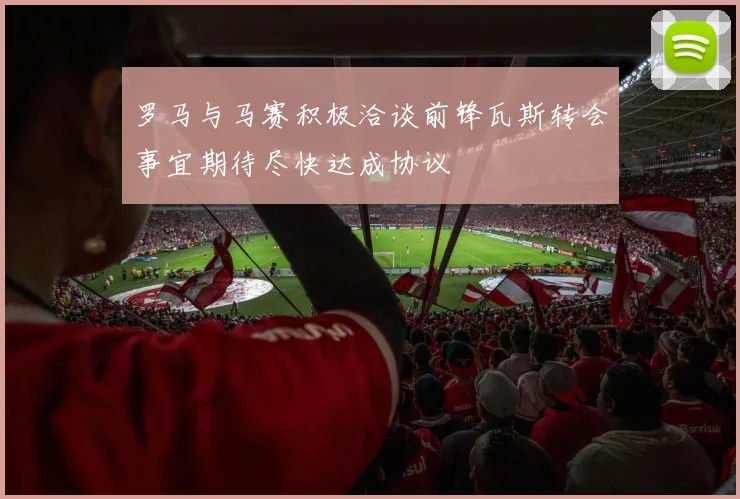 罗马与马赛积极洽谈前锋瓦斯转会事宜期待尽快达成协议