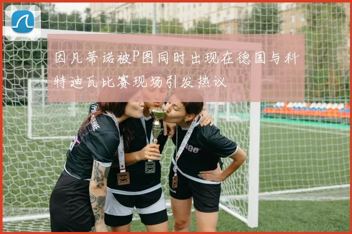 因凡蒂诺被P图同时出现在德国与科特迪瓦比赛现场引发热议